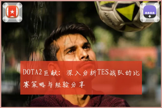 DOTA2巨献：深入分析TES战队的比赛策略与经验分享