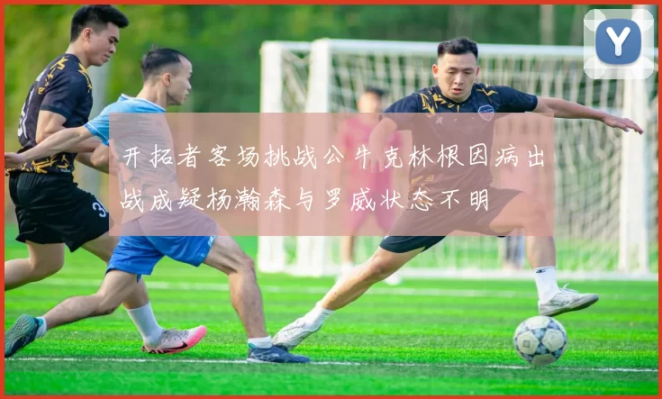 开拓者客场挑战公牛克林根因病出战成疑杨瀚森与罗威状态不明