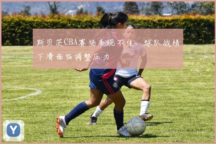 斯贝茨CBA赛场表现不佳，球队战绩下滑面临调整压力