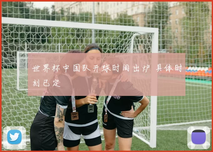 世界杯中国队开球时间出炉 具体时刻已定