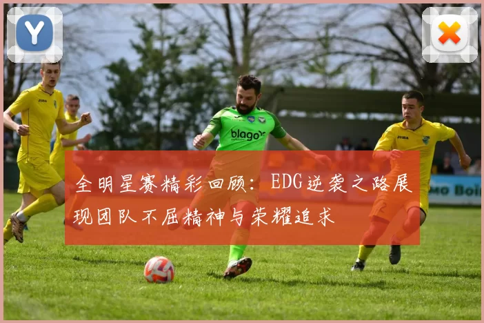 全明星赛精彩回顾:EDG逆袭之路展现团队不屈精神与荣耀追求