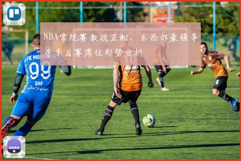 NBA常规赛激战正酣,东西部豪强争夺季后赛席位形势分析