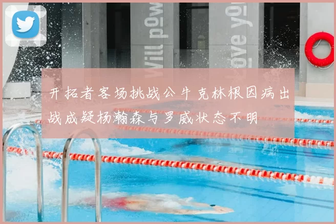开拓者客场挑战公牛克林根因病出战成疑杨瀚森与罗威状态不明