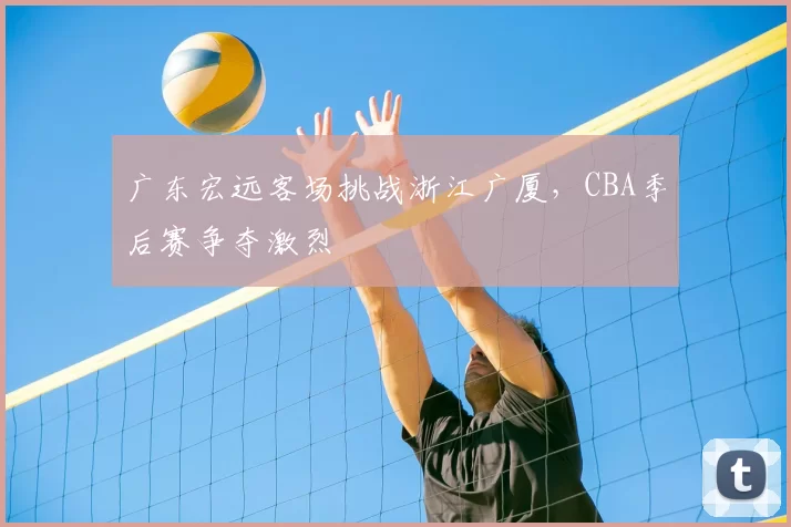 广东宏远客场挑战浙江广厦,CBA季后赛争夺激烈