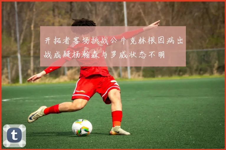 开拓者客场挑战公牛克林根因病出战成疑杨瀚森与罗威状态不明