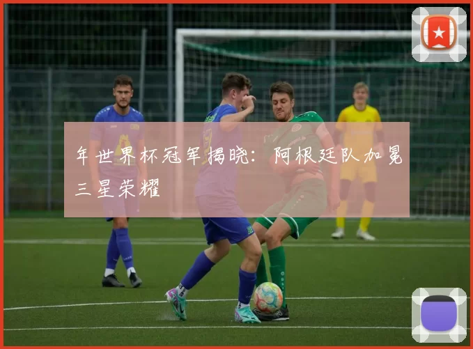 年世界杯冠军揭晓:阿根廷队加冕三星荣耀