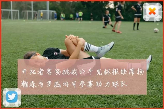 开拓者客场挑战公牛克林根缺席杨瀚森与罗威均可参赛助力球队