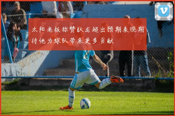 太阳老板称赞狄龙超出预期表现期待他为球队带来更多贡献