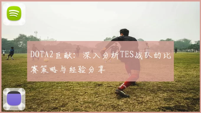 DOTA2巨献：深入分析TES战队的比赛策略与经验分享