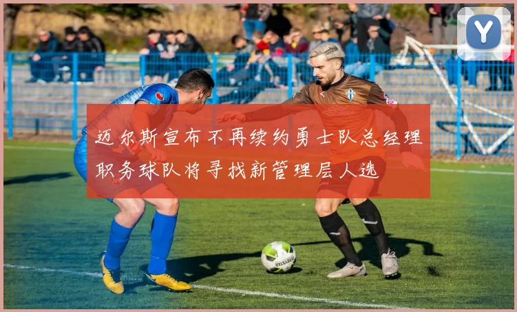 迈尔斯宣布不再续约勇士队总经理职务球队将寻找新管理层人选