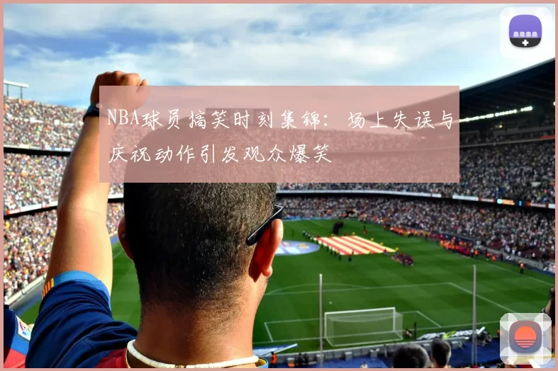NBA球员搞笑时刻集锦：场上失误与庆祝动作引发观众爆笑