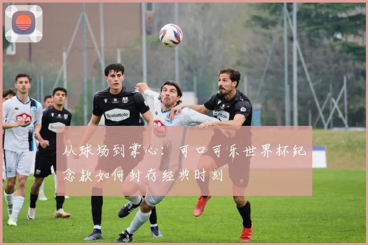 从球场到掌心:可口可乐世界杯纪念款如何封存经典时刻