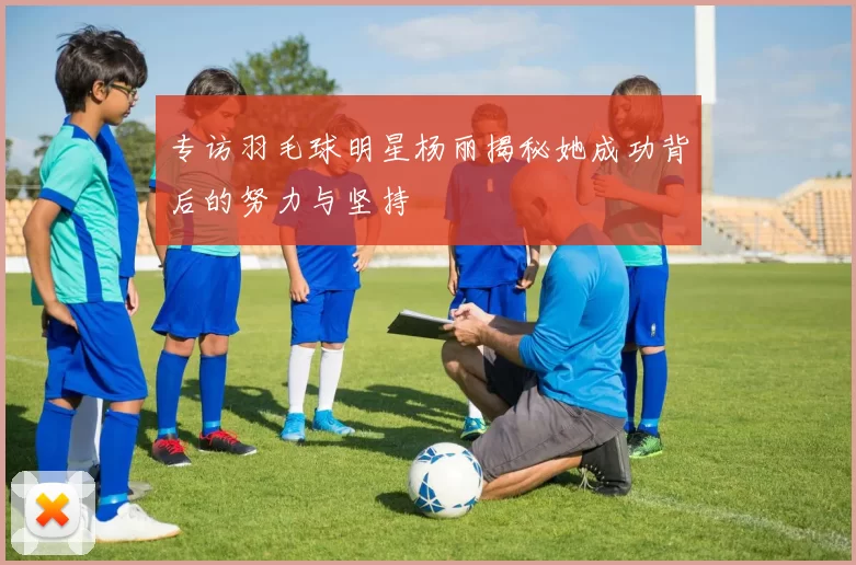 专访羽毛球明星杨丽揭秘她成功背后的努力与坚持
