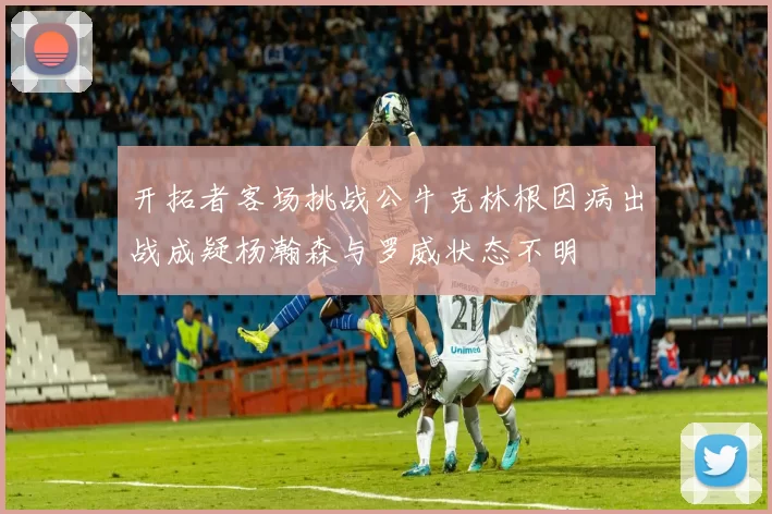 开拓者客场挑战公牛克林根因病出战成疑杨瀚森与罗威状态不明
