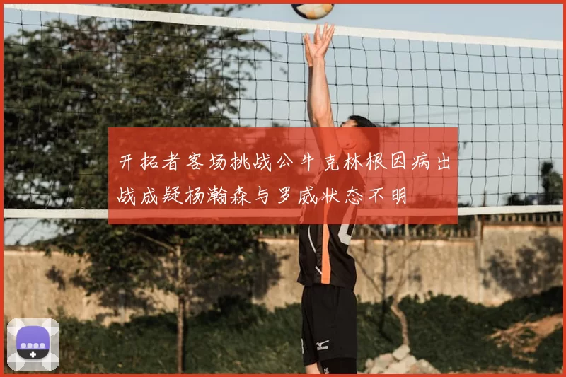 开拓者客场挑战公牛克林根因病出战成疑杨瀚森与罗威状态不明