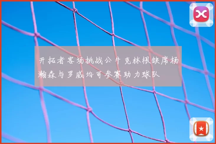 开拓者客场挑战公牛克林根缺席杨瀚森与罗威均可参赛助力球队