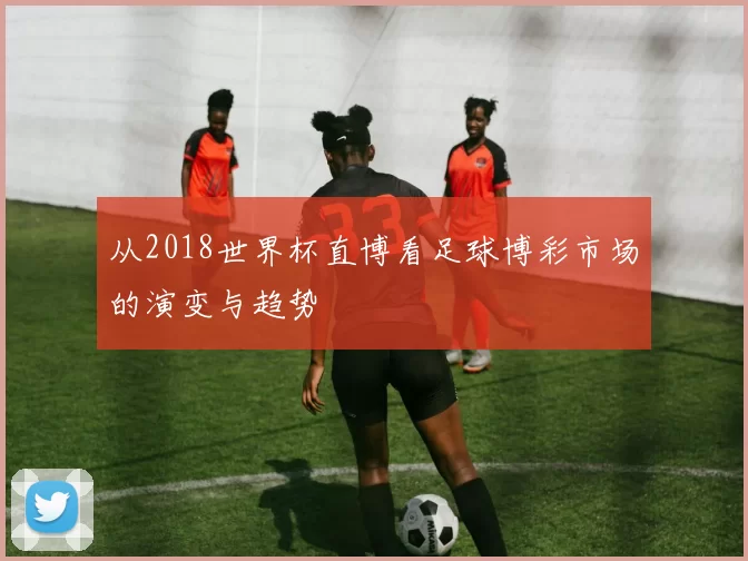 从2018世界杯直博看足球博彩市场的演变与趋势