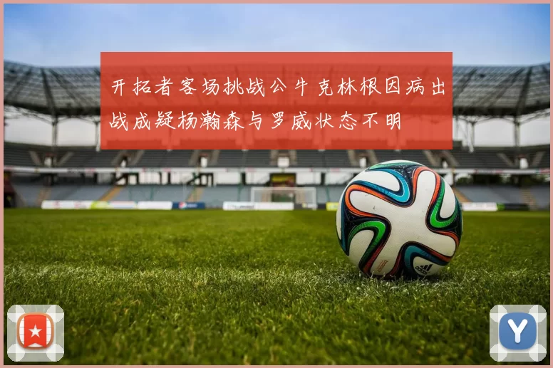 开拓者客场挑战公牛克林根因病出战成疑杨瀚森与罗威状态不明
