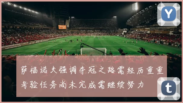 萨福诺夫强调夺冠之路需经历重重考验任务尚未完成需继续努力