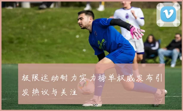 极限运动耐力实力榜单权威发布引发热议与关注