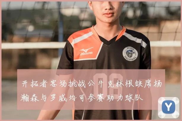 开拓者客场挑战公牛克林根缺席杨瀚森与罗威均可参赛助力球队
