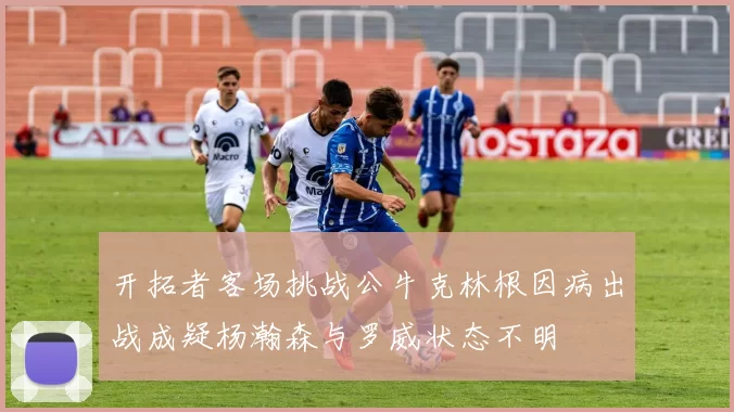 开拓者客场挑战公牛克林根因病出战成疑杨瀚森与罗威状态不明