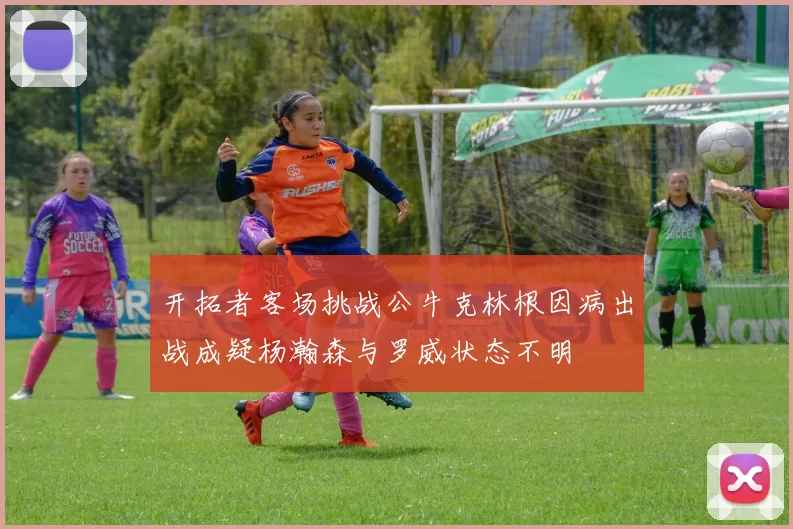 开拓者客场挑战公牛克林根因病出战成疑杨瀚森与罗威状态不明