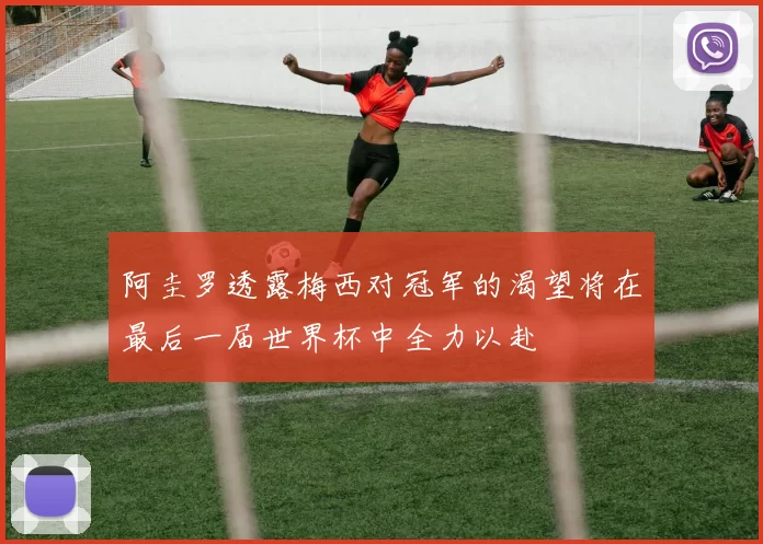 阿圭罗透露梅西对冠军的渴望将在最后一届世界杯中全力以赴