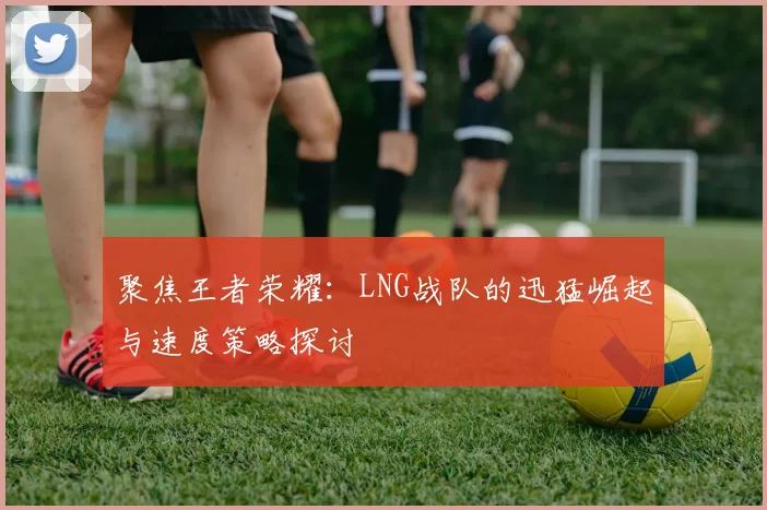 聚焦王者荣耀:LNG战队的迅猛崛起与速度策略探讨