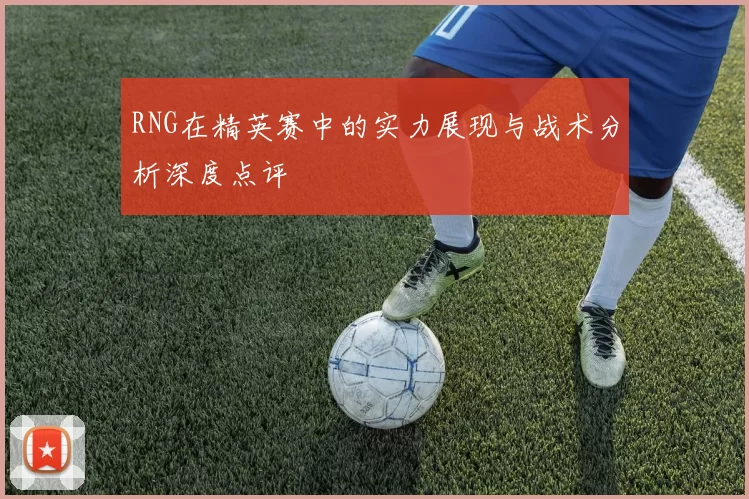 RNG在精英赛中的实力展现与战术分析深度点评