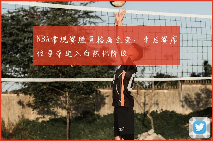 NBA常规赛胜负格局生变，季后赛席位争夺进入白热化阶段