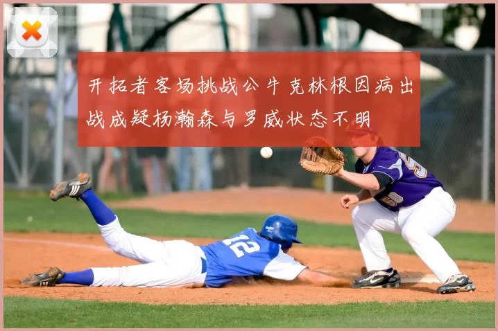 开拓者客场挑战公牛克林根因病出战成疑杨瀚森与罗威状态不明