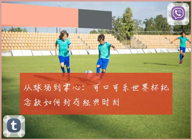 从球场到掌心:可口可乐世界杯纪念款如何封存经典时刻