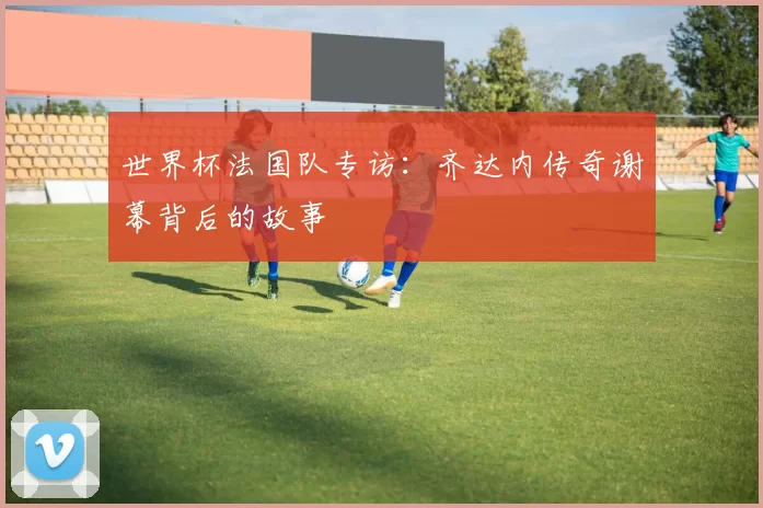 世界杯法国队专访：齐达内传奇谢幕背后的故事