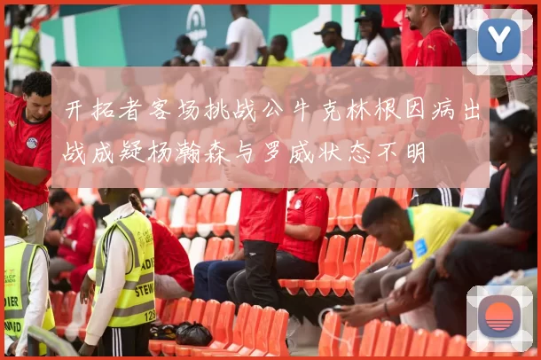 开拓者客场挑战公牛克林根因病出战成疑杨瀚森与罗威状态不明