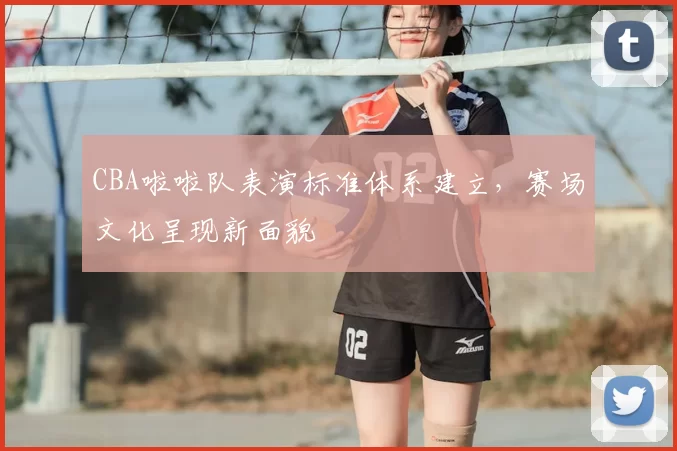 CBA啦啦队表演标准体系建立,赛场文化呈现新面貌