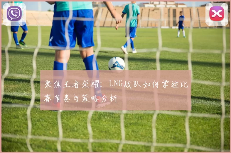 聚焦王者荣耀：LNG战队如何掌控比赛节奏与策略分析
