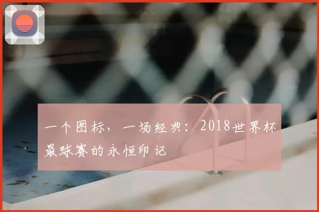 一个图标，一场经典：2018世界杯最球赛的永恒印记
