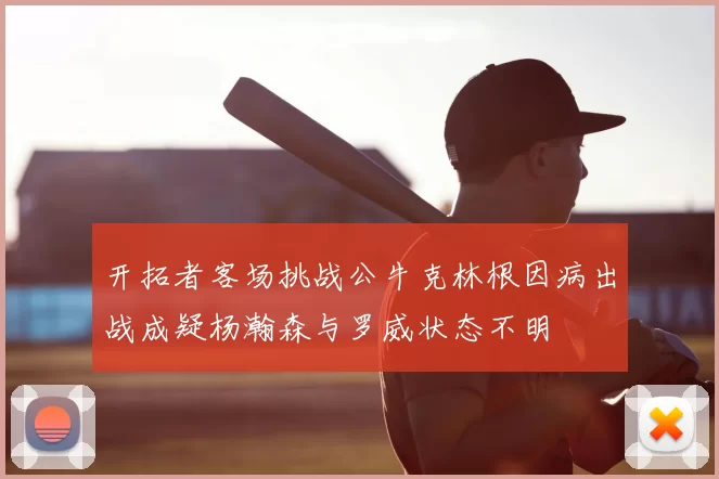 开拓者客场挑战公牛克林根因病出战成疑杨瀚森与罗威状态不明