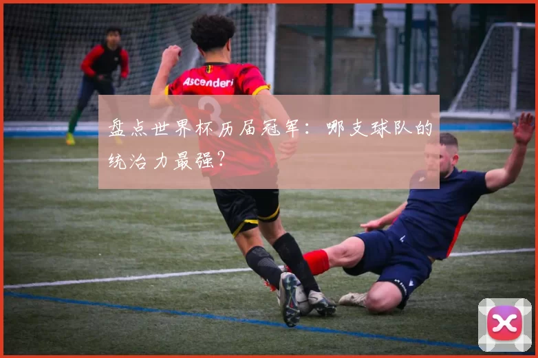 盘点世界杯历届冠军：哪支球队的统治力最强？