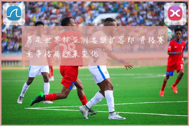 男足世界杯亚洲名额扩容即 资格赛竞争格局迎来变化
