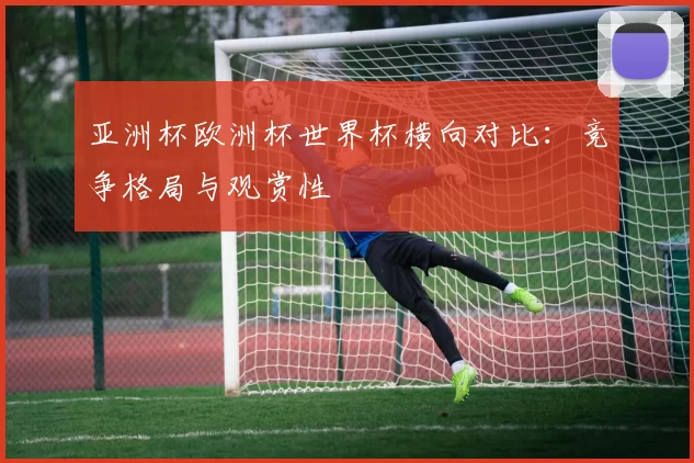亚洲杯欧洲杯世界杯横向对比:竞争格局与观赏性
