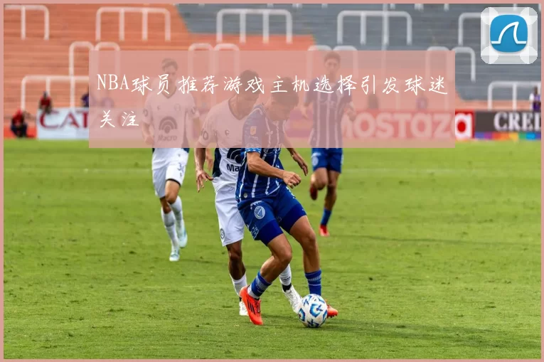 NBA球员推荐游戏主机选择引发球迷关注