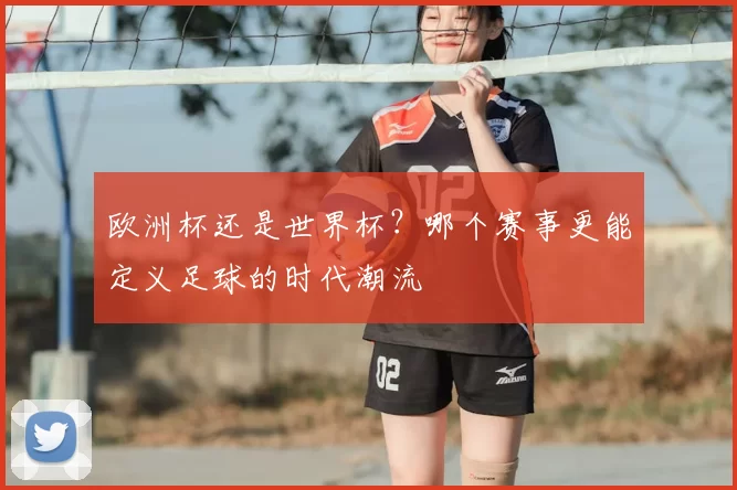 欧洲杯还是世界杯?哪个赛事更能定义足球的时代潮流