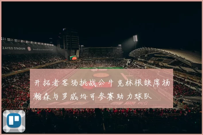 开拓者客场挑战公牛克林根缺席杨瀚森与罗威均可参赛助力球队