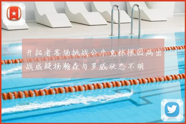 开拓者客场挑战公牛克林根因病出战成疑杨瀚森与罗威状态不明