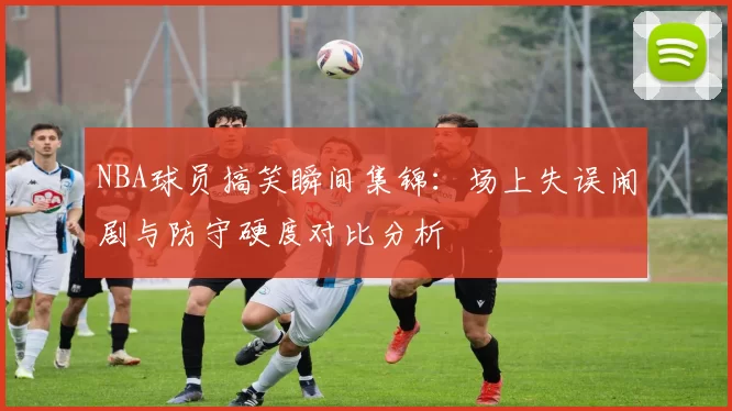 NBA球员搞笑瞬间集锦：场上失误闹剧与防守硬度对比分析