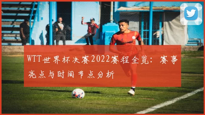 WTT世界杯决赛2022赛程全览:赛事亮点与时间节点分析