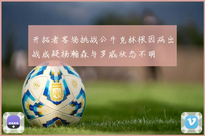 开拓者客场挑战公牛克林根因病出战成疑杨瀚森与罗威状态不明