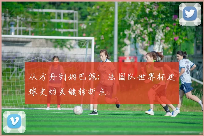 从方丹到姆巴佩:法国队世界杯进球史的关键转折点